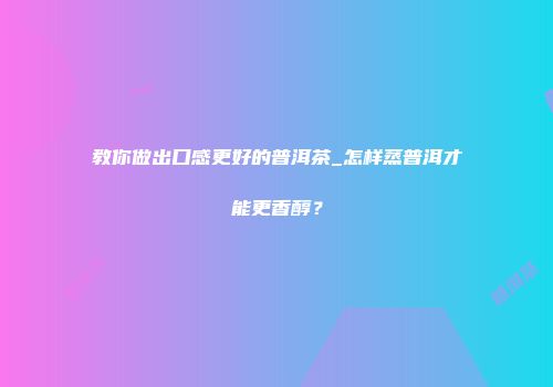 教你做出口感更好的普洱茶_怎样蒸普洱才能更香醇？