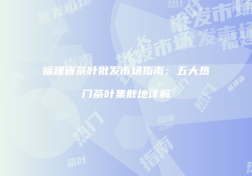 福建省茶叶批发市场指南：五大热门茶叶集散地详解
