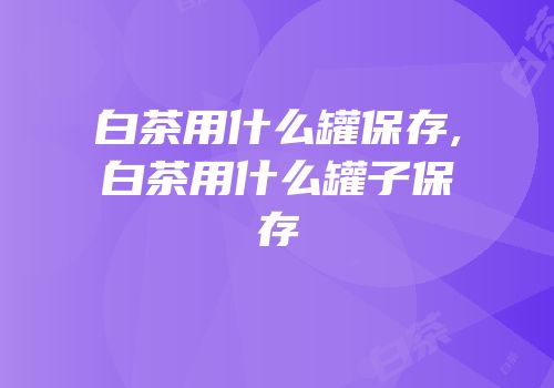 白茶用什么罐保存,白茶用什么罐子保存