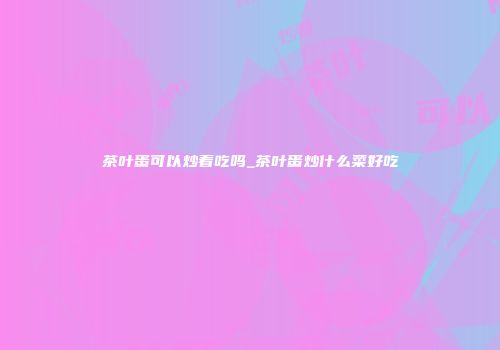 茶叶蛋可以炒着吃吗_茶叶蛋炒什么菜好吃