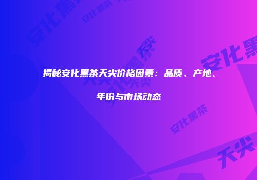 揭秘安化黑茶天尖价格因素：品质、产地、年份与市场动态