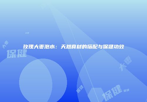 玫瑰大枣泡水：天然食材的搭配与保健功效