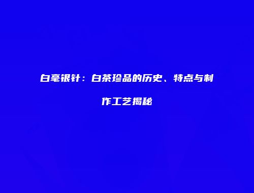白毫银针：白茶珍品的历史、特点与制作工艺揭秘