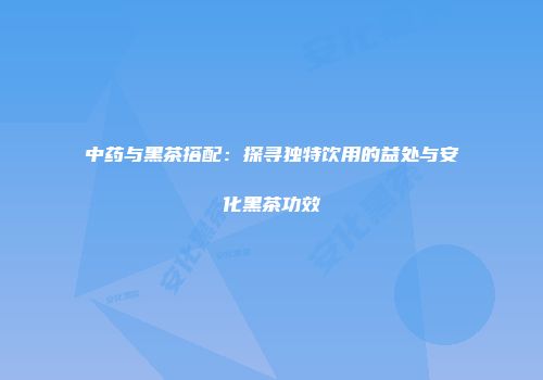 中药与黑茶搭配：探寻独特饮用的益处与安化黑茶功效