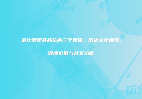 茶比酒更具品位的三个原因：历史文化底蕴、健康价值与社交功能