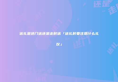 送礼是进门送还是走时送「送礼时要注意什么礼仪」