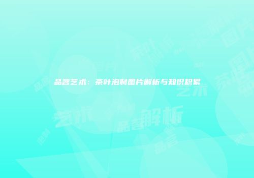 品茗艺术：茶叶泡制图片解析与知识积累