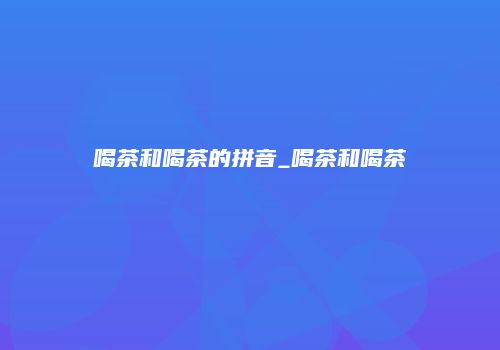 喝茶和喝茶的拼音_喝茶和喝茶