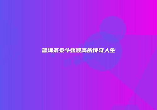 普洱茶泰斗张顺高的传奇人生