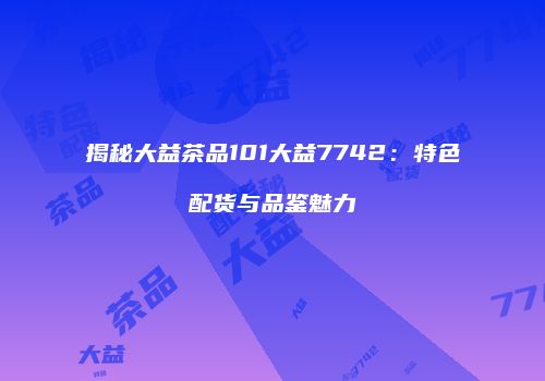揭秘大益茶品101大益7742：特色配货与品鉴魅力