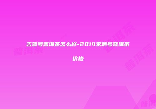 吉普号普洱茶怎么样-2014宋聘号普洱茶价格