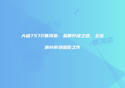 大益7572普洱茶：品质升级之路，全球茶叶市场盛誉之作