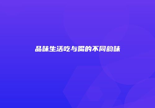 品味生活吃与喝的不同韵味