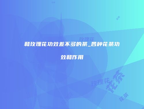 和玫瑰花功效差不多的茶_各种花茶功效和作用