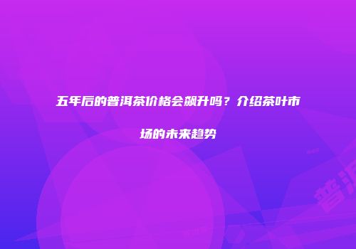 五年后的普洱茶价格会飙升吗？介绍茶叶市场的未来趋势