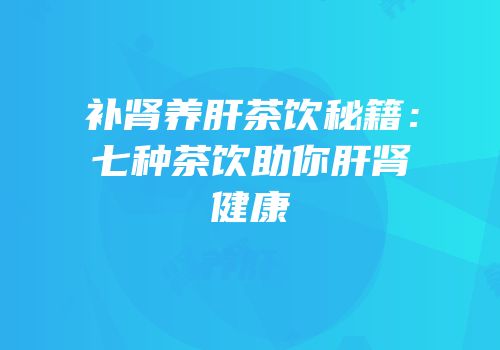 补肾养肝茶饮秘籍：七种茶饮助你肝肾健康