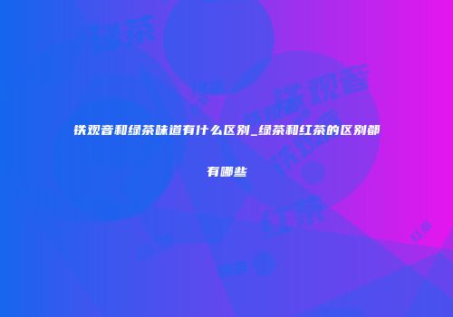 铁观音和绿茶味道有什么区别_绿茶和红茶的区别都有哪些
