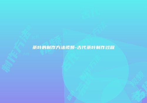 茶叶的制作方法视频-古代茶叶制作过程
