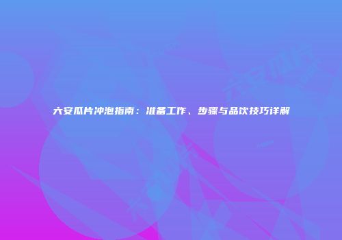 六安瓜片冲泡指南：准备工作、步骤与品饮技巧详解