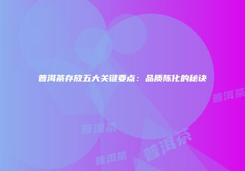 普洱茶存放五大关键要点：品质陈化的秘诀