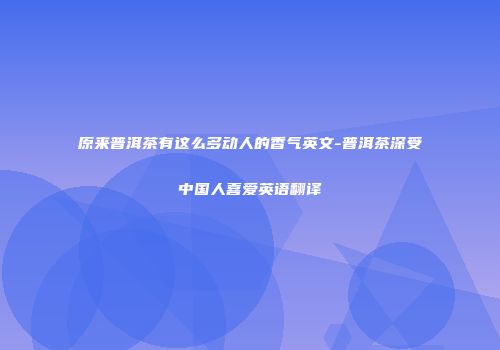 原来普洱茶有这么多动人的香气英文-普洱茶深受中国人喜爱英语翻译