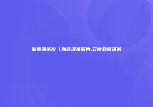 熟普洱茶价【熟普洱茶图片,云南熟普洱茶