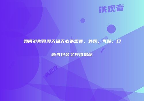 如何辨别真假天福天心铁观音：外观、气味、口感与包装全方位揭秘