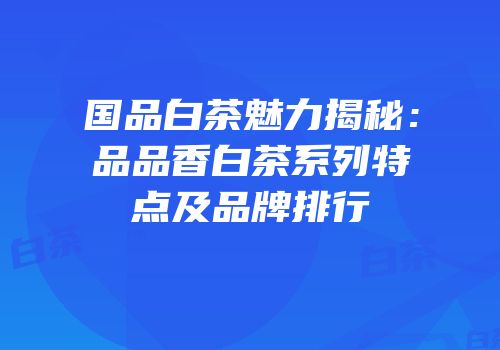 国品白茶魅力揭秘：品品香白茶系列特点及品牌排行