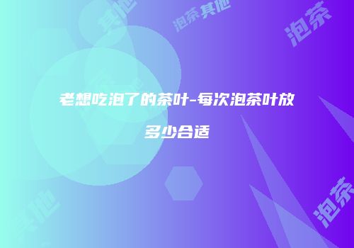 老想吃泡了的茶叶-每次泡茶叶放多少合适