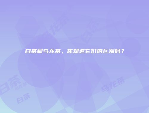 白茶和乌龙茶，你知道它们的区别吗？
