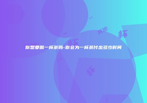 你想要喝一杯茶吗-你会为一杯茶付出多少时间