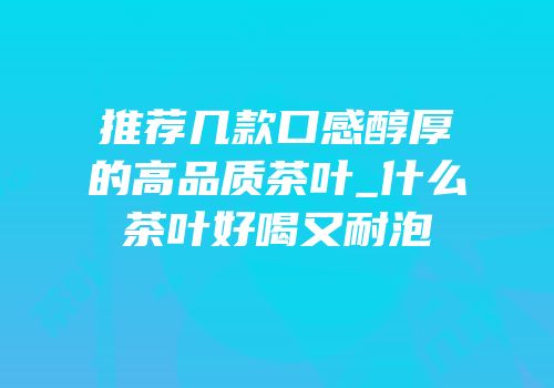 推荐几款口感醇厚的高品质茶叶_什么茶叶好喝又耐泡