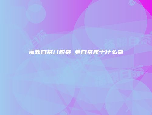 福鼎白茶口粮茶_老白茶属于什么茶