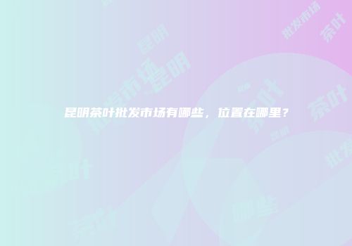 昆明茶叶批发市场有哪些，位置在哪里？