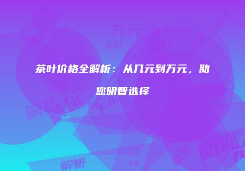 茶叶价格全解析：从几元到万元，助您明智选择
