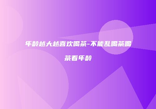 年龄越大越喜欢喝茶-不能乱喝茶喝茶看年龄