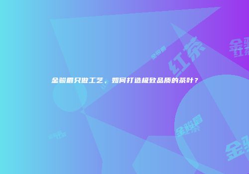金骏眉只做工艺，如何打造极致品质的茶叶？