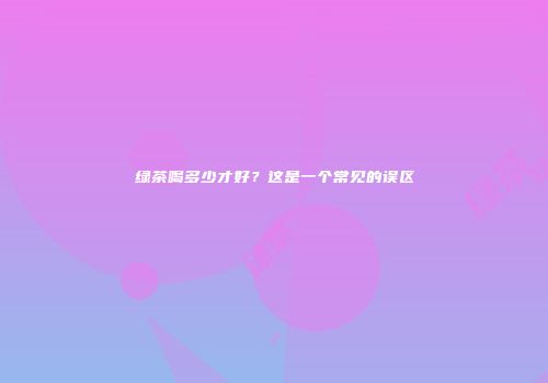 绿茶喝多少才好？这是一个常见的误区