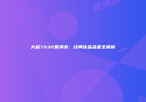 大益7532普洱茶：经典佳品品鉴全解析