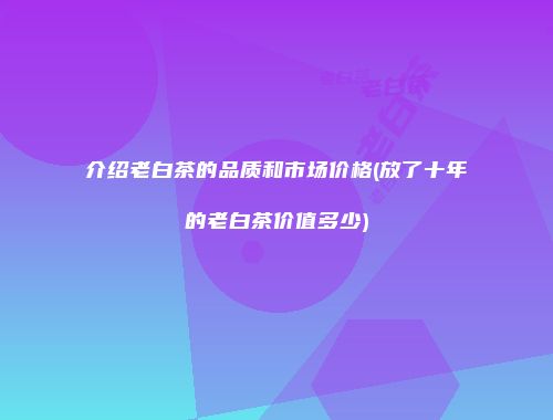 介绍老白茶的品质和市场价格(放了十年的老白茶价值多少)