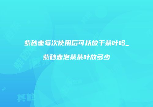 紫砂壶每次使用后可以放干茶叶吗_紫砂壶泡茶茶叶放多少
