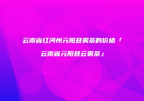云南省红河州元阳县雾茶的价格「云南省元阳县云雾茶」