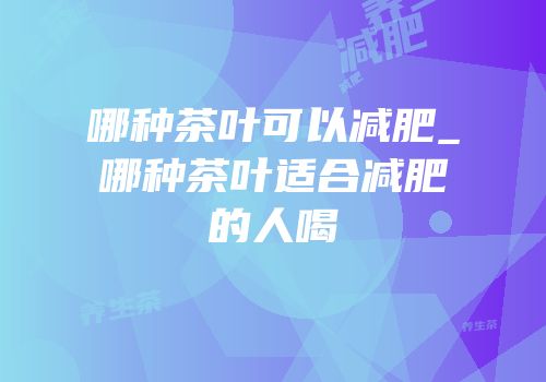 哪种茶叶可以减肥_哪种茶叶适合减肥的人喝