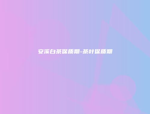 安溪白茶保质期-茶叶保质期
