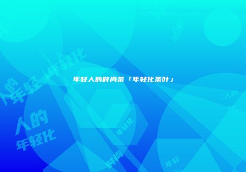 年轻人的时尚茶「年轻化茶叶」