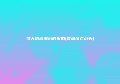 绿大树普洱茶的价值(普洱茶老茶头)