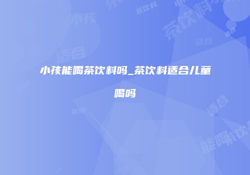 小孩能喝茶饮料吗_茶饮料适合儿童喝吗