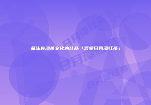 品味台湾茶文化的佳品「喜堂日月潭红茶」