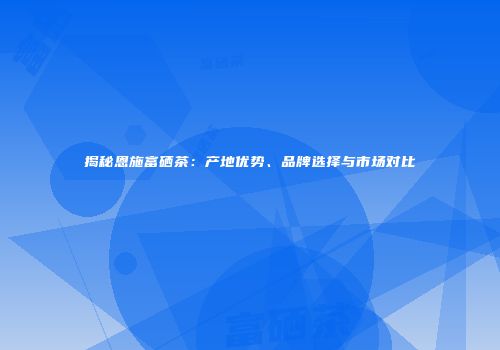 揭秘恩施富硒茶：产地优势、品牌选择与市场对比