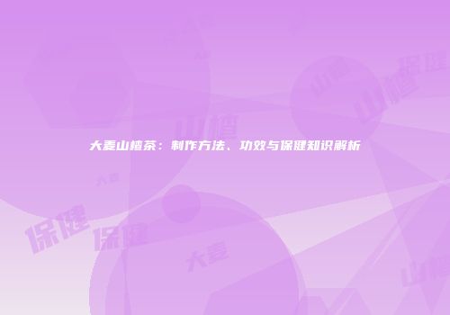 大麦山楂茶：制作方法、功效与保健知识解析